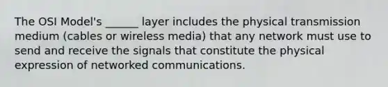 The OSI Model's ______ layer includes the physical transmission medium (cables or wireless media) that any network must use to send and receive the signals that constitute the physical expression of networked communications.