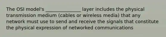 The OSI model's _______________ layer includes the physical transmission medium (cables or wireless media) that any network must use to send and receive the signals that constitute the physical expression of networked communications