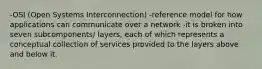 -OSI (Open Systems Interconnection) -reference model for how applications can communicate over a network -it is broken into seven subcomponents/ layers, each of which represents a conceptual collection of services provided to the layers above and below it.