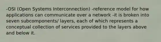 -OSI (Open Systems Interconnection) -reference model for how applications can communicate over a network -it is broken into seven subcomponents/ layers, each of which represents a conceptual collection of services provided to the layers above and below it.