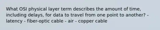 What OSI physical layer term describes the amount of time, including delays, for data to travel from one point to another? - latency - fiber-optic cable - air - copper cable