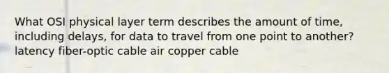 What OSI physical layer term describes the amount of time, including delays, for data to travel from one point to another? latency fiber-optic cable air copper cable