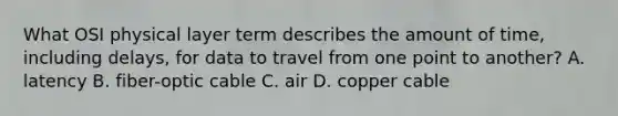 What OSI physical layer term describes the amount of time, including delays, for data to travel from one point to another? A. latency B. fiber-optic cable C. air D. copper cable
