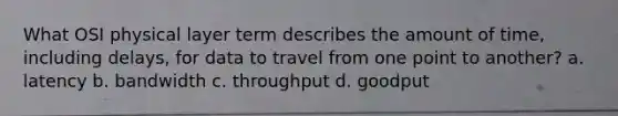 What OSI physical layer term describes the amount of time, including delays, for data to travel from one point to another? a. latency b. bandwidth c. throughput d. goodput