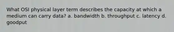 What OSI physical layer term describes the capacity at which a medium can carry data? a. bandwidth b. throughput c. latency d. goodput