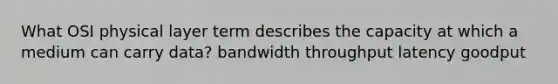 What OSI physical layer term describes the capacity at which a medium can carry data? bandwidth throughput latency goodput