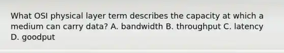 What OSI physical layer term describes the capacity at which a medium can carry data? A. bandwidth B. throughput C. latency D. goodput