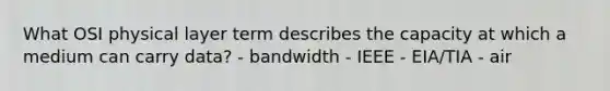 What OSI physical layer term describes the capacity at which a medium can carry data? - bandwidth - IEEE - EIA/TIA - air