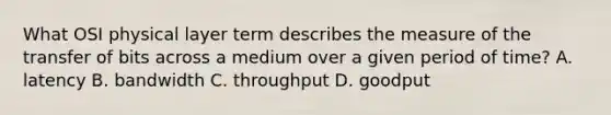 What OSI physical layer term describes the measure of the transfer of bits across a medium over a given period of time? A. latency B. bandwidth C. throughput D. goodput