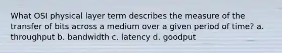 What OSI physical layer term describes the measure of the transfer of bits across a medium over a given period of time? a. throughput b. bandwidth c. latency d. goodput