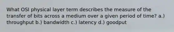 What OSI physical layer term describes the measure of the transfer of bits across a medium over a given period of time? a.) throughput b.) bandwidth c.) latency d.) goodput