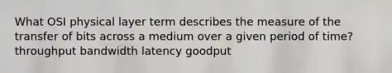 What OSI physical layer term describes the measure of the transfer of bits across a medium over a given period of time? throughput bandwidth latency goodput