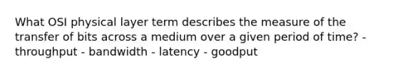 What OSI physical layer term describes the measure of the transfer of bits across a medium over a given period of time? - throughput - bandwidth - latency - goodput