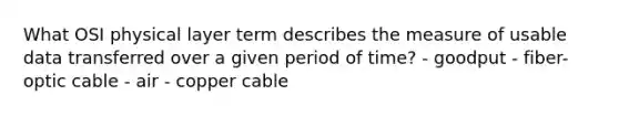 What OSI physical layer term describes the measure of usable data transferred over a given period of time? - goodput - fiber-optic cable - air - copper cable