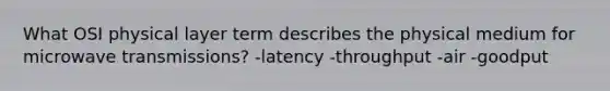 What OSI physical layer term describes the physical medium for microwave transmissions? -latency -throughput -air -goodput