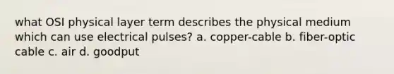 what OSI physical layer term describes the physical medium which can use electrical pulses? a. copper-cable b. fiber-optic cable c. air d. goodput