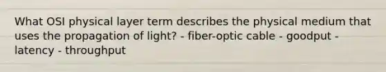 What OSI physical layer term describes the physical medium that uses the propagation of light? - fiber-optic cable - goodput - latency - throughput