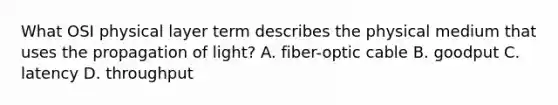 What OSI physical layer term describes the physical medium that uses the propagation of light? A. fiber-optic cable B. goodput C. latency D. throughput