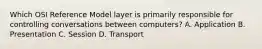 Which OSI Reference Model layer is primarily responsible for controlling conversations between computers? A. Application B. Presentation C. Session D. Transport