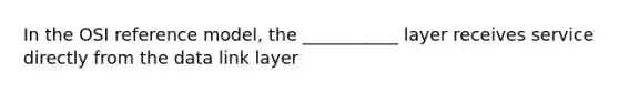 In the OSI reference model, the ___________ layer receives service directly from the data link layer