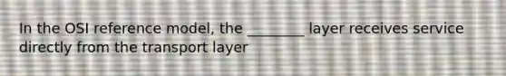 In the OSI reference model, the ________ layer receives service directly from the transport layer