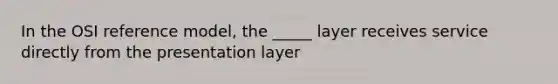 In the OSI reference model, the _____ layer receives service directly from the presentation layer