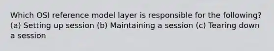 Which OSI reference model layer is responsible for the following? (a) Setting up session (b) Maintaining a session (c) Tearing down a session