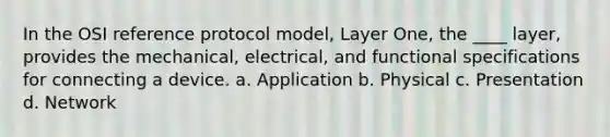 In the OSI reference protocol model, Layer One, the ____ layer, provides the mechanical, electrical, and functional specifications for connecting a device. a. Application b. Physical c. Presentation d. Network