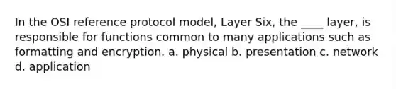 In the OSI reference protocol model, Layer Six, the ____ layer, is responsible for functions common to many applications such as formatting and encryption. a. physical b. presentation c. network d. application