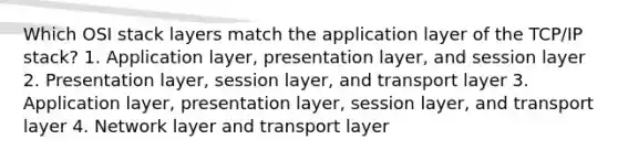 Which OSI stack layers match the application layer of the TCP/IP stack? 1. Application layer, presentation layer, and session layer 2. Presentation layer, session layer, and transport layer 3. Application layer, presentation layer, session layer, and transport layer 4. Network layer and transport layer