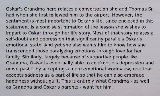 Oskar's Grandma here relates a conversation she and Thomas Sr. had when she first followed him to the airport. However, the sentiment is most important to Oskar's life, since enclosed in this statement is a concise summation of the lesson she wishes to impart to Oskar through her life story. Most of that story relates a self-doubt and depression that significantly parallels Oskar's emotional state. And yet she also wants him to know how she transcended those paralyzing emotions through love for her family. Similarly, largely because of supportive people like Grandma, Oskar is eventually able to confront his depression and move past it by accepting a more emotional worldview, one that accepts sadness as a part of life so that he can also embrace happiness without guilt. This is entirely what Grandma - as well as Grandpa and Oskar's parents - want for him.