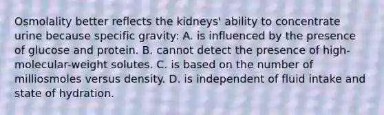 Osmolality better reflects the kidneys' ability to concentrate urine because specific gravity: A. is influenced by the presence of glucose and protein. B. cannot detect the presence of high-molecular-weight solutes. C. is based on the number of milliosmoles versus density. D. is independent of fluid intake and state of hydration.