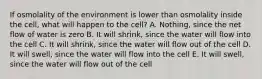 If osmolality of the environment is lower than osmolality inside the cell, what will happen to the cell? A. Nothing, since the net flow of water is zero B. It will shrink, since the water will flow into the cell C. It will shrink, since the water will flow out of the cell D. It will swell, since the water will flow into the cell E. It will swell, since the water will flow out of the cell