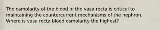 The osmolarity of the blood in the vasa recta is critical to maintaining the countercurrent mechanisms of the nephron. Where is vasa recta blood osmolarity the highest?