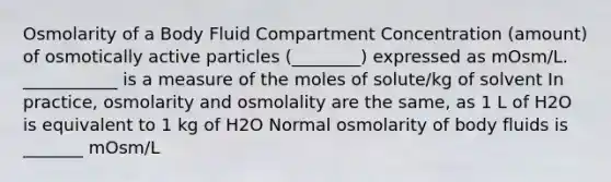 Osmolarity of a Body Fluid Compartment Concentration (amount) of osmotically active particles (________) expressed as mOsm/L. ___________ is a measure of the moles of solute/kg of solvent In practice, osmolarity and osmolality are the same, as 1 L of H2O is equivalent to 1 kg of H2O Normal osmolarity of body fluids is _______ mOsm/L