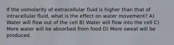 If the osmolarity of extracellular fluid is higher than that of intracellular fluid, what is the effect on water movement? A) Water will flow out of the cell B) Water will flow into the cell C) More water will be absorbed from food D) More sweat will be produced.