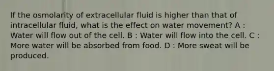 If the osmolarity of extracellular fluid is higher than that of intracellular fluid, what is the effect on water movement? A : Water will flow out of the cell. B : Water will flow into the cell. C : More water will be absorbed from food. D : More sweat will be produced.