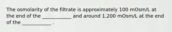 The osmolarity of the filtrate is approximately 100 mOsm/L at the end of the ____________ and around 1,200 mOsm/L at the end of the ____________ .
