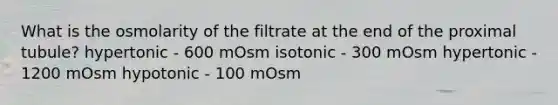 What is the osmolarity of the filtrate at the end of the proximal tubule? hypertonic - 600 mOsm isotonic - 300 mOsm hypertonic - 1200 mOsm hypotonic - 100 mOsm