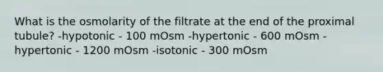 What is the osmolarity of the filtrate at the end of the proximal tubule? -hypotonic - 100 mOsm -hypertonic - 600 mOsm -hypertonic - 1200 mOsm -isotonic - 300 mOsm