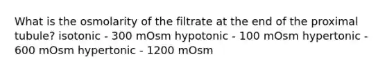 What is the osmolarity of the filtrate at the end of the proximal tubule? isotonic - 300 mOsm hypotonic - 100 mOsm hypertonic - 600 mOsm hypertonic - 1200 mOsm