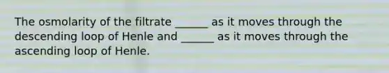 The osmolarity of the filtrate ______ as it moves through the descending loop of Henle and ______ as it moves through the ascending loop of Henle.