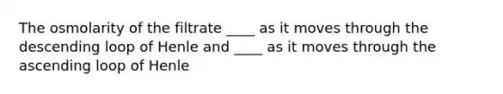 The osmolarity of the filtrate ____ as it moves through the descending loop of Henle and ____ as it moves through the ascending loop of Henle