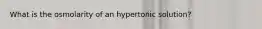 What is the osmolarity of an hypertonic solution?