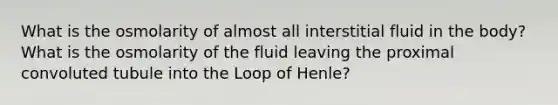 What is the osmolarity of almost all interstitial fluid in the body? What is the osmolarity of the fluid leaving the proximal convoluted tubule into the Loop of Henle?