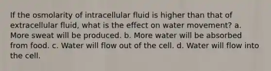 If the osmolarity of intracellular fluid is higher than that of extracellular fluid, what is the effect on water movement? a. More sweat will be produced. b. More water will be absorbed from food. c. Water will flow out of the cell. d. Water will flow into the cell.