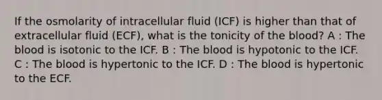 If the osmolarity of intracellular fluid (ICF) is higher than that of extracellular fluid (ECF), what is the tonicity of the blood? A : The blood is isotonic to the ICF. B : The blood is hypotonic to the ICF. C : The blood is hypertonic to the ICF. D : The blood is hypertonic to the ECF.