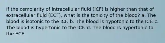 If the osmolarity of intracellular fluid (ICF) is higher than that of extracellular fluid (ECF), what is the tonicity of <a href='https://www.questionai.com/knowledge/k7oXMfj7lk-the-blood' class='anchor-knowledge'>the blood</a>? a. The blood is isotonic to the ICF. b. The blood is hypotonic to the ICF. c. The blood is hypertonic to the ICF. d. The blood is hypertonic to the ECF.