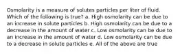 Osmolarity is a measure of solutes particles per liter of fluid. Which of the following is true? a. High osmolarity can be due to an increase in solute particles b. High osmolarity can be due to a decrease in the amount of water c. Low osmolarity can be due to an increase in the amount of water d. Low osmolarity can be due to a decrease in solute particles e. All of the above are true