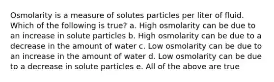 Osmolarity is a measure of solutes particles per liter of fluid. Which of the following is true? a. High osmolarity can be due to an increase in solute particles b. High osmolarity can be due to a decrease in the amount of water c. Low osmolarity can be due to an increase in the amount of water d. Low osmolarity can be due to a decrease in solute particles e. All of the above are true